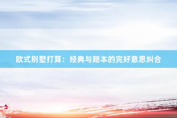 欧式别墅打算：经典与赔本的完好意思纠合