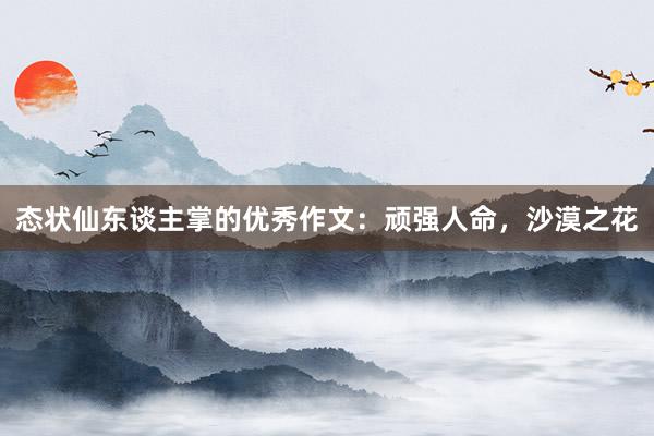 态状仙东谈主掌的优秀作文：顽强人命，沙漠之花